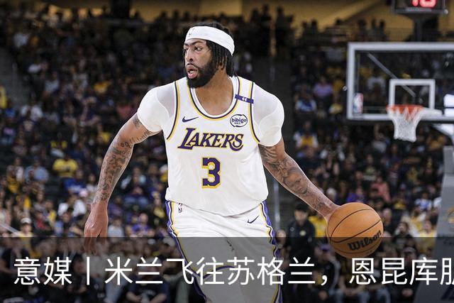 意媒丨米兰飞往苏格兰，恩昆库肌肉拉伤